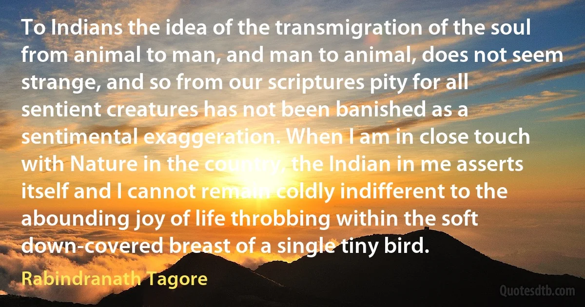 To Indians the idea of the transmigration of the soul from animal to man, and man to animal, does not seem strange, and so from our scriptures pity for all sentient creatures has not been banished as a sentimental exaggeration. When I am in close touch with Nature in the country, the Indian in me asserts itself and I cannot remain coldly indifferent to the abounding joy of life throbbing within the soft down-covered breast of a single tiny bird. (Rabindranath Tagore)