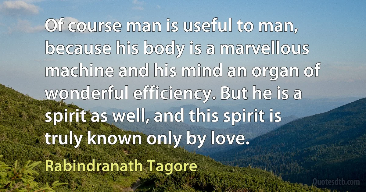 Of course man is useful to man, because his body is a marvellous machine and his mind an organ of wonderful efficiency. But he is a spirit as well, and this spirit is truly known only by love. (Rabindranath Tagore)