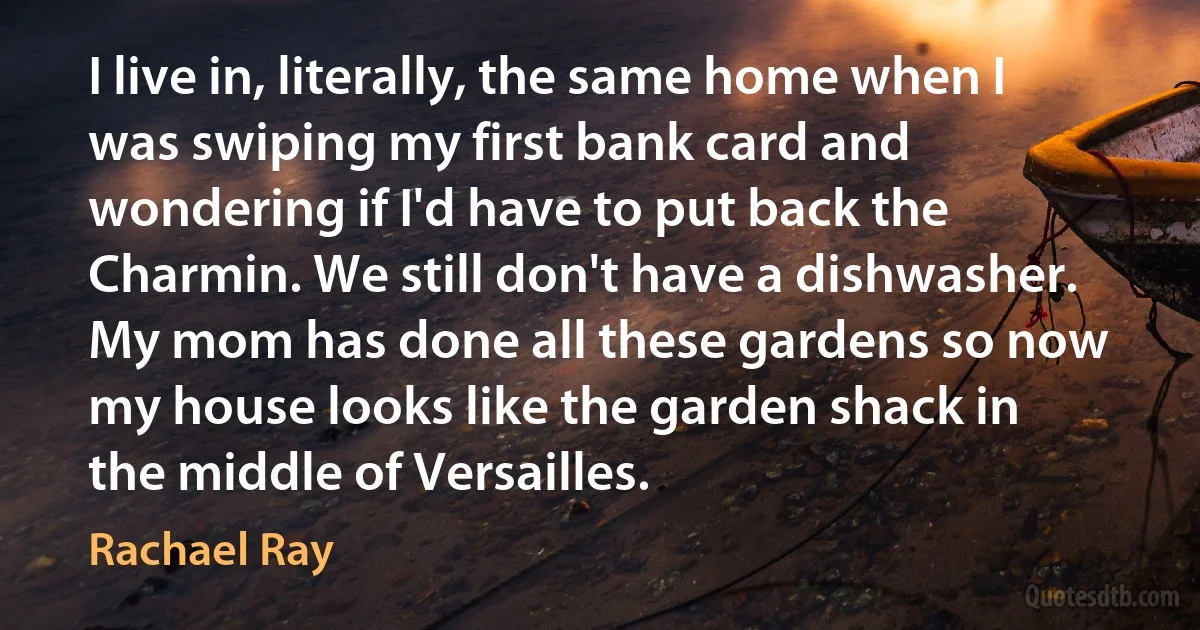 I live in, literally, the same home when I was swiping my first bank card and wondering if I'd have to put back the Charmin. We still don't have a dishwasher. My mom has done all these gardens so now my house looks like the garden shack in the middle of Versailles. (Rachael Ray)