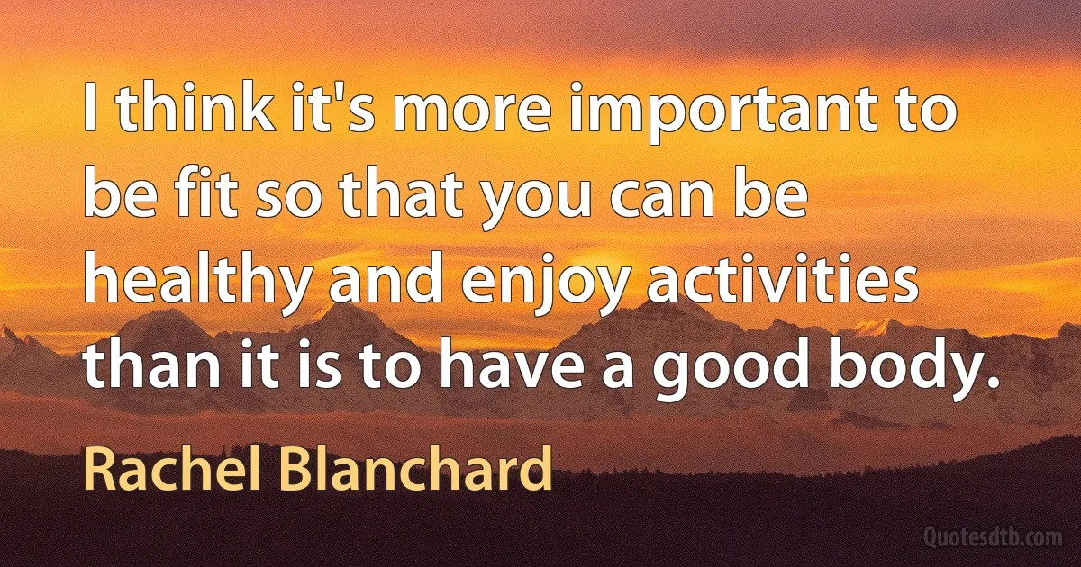 I think it's more important to be fit so that you can be healthy and enjoy activities than it is to have a good body. (Rachel Blanchard)