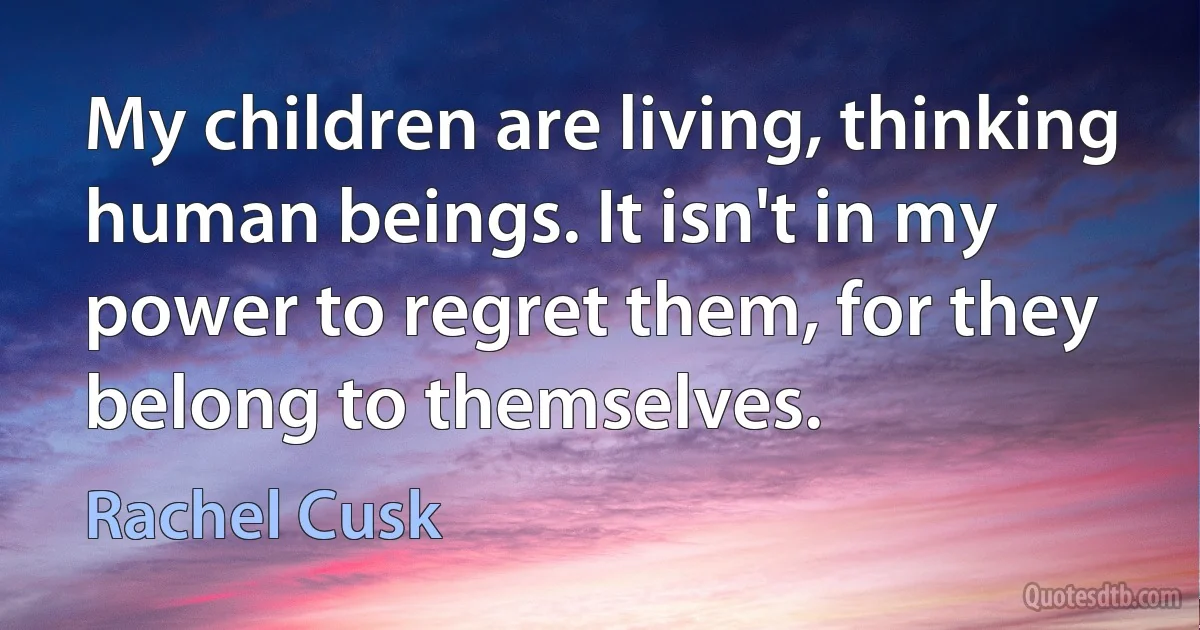 My children are living, thinking human beings. It isn't in my power to regret them, for they belong to themselves. (Rachel Cusk)