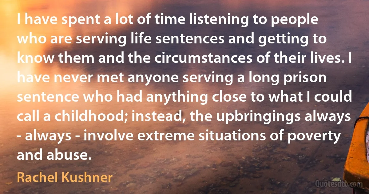 I have spent a lot of time listening to people who are serving life sentences and getting to know them and the circumstances of their lives. I have never met anyone serving a long prison sentence who had anything close to what I could call a childhood; instead, the upbringings always - always - involve extreme situations of poverty and abuse. (Rachel Kushner)