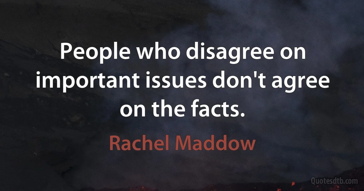 People who disagree on important issues don't agree on the facts. (Rachel Maddow)