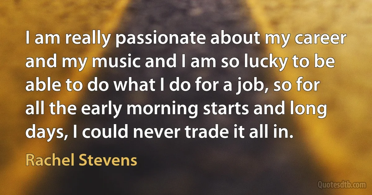 I am really passionate about my career and my music and I am so lucky to be able to do what I do for a job, so for all the early morning starts and long days, I could never trade it all in. (Rachel Stevens)