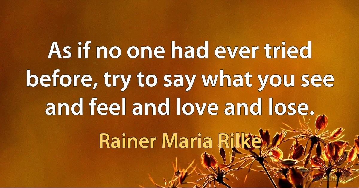 As if no one had ever tried before, try to say what you see and feel and love and lose. (Rainer Maria Rilke)