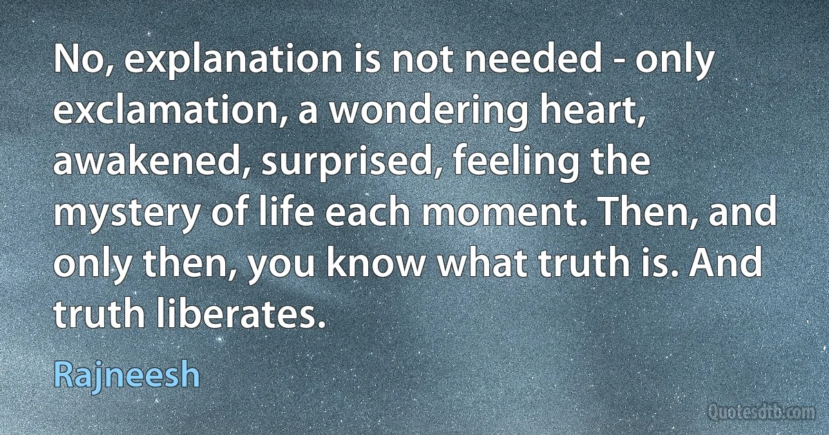 No, explanation is not needed - only exclamation, a wondering heart, awakened, surprised, feeling the mystery of life each moment. Then, and only then, you know what truth is. And truth liberates. (Rajneesh)