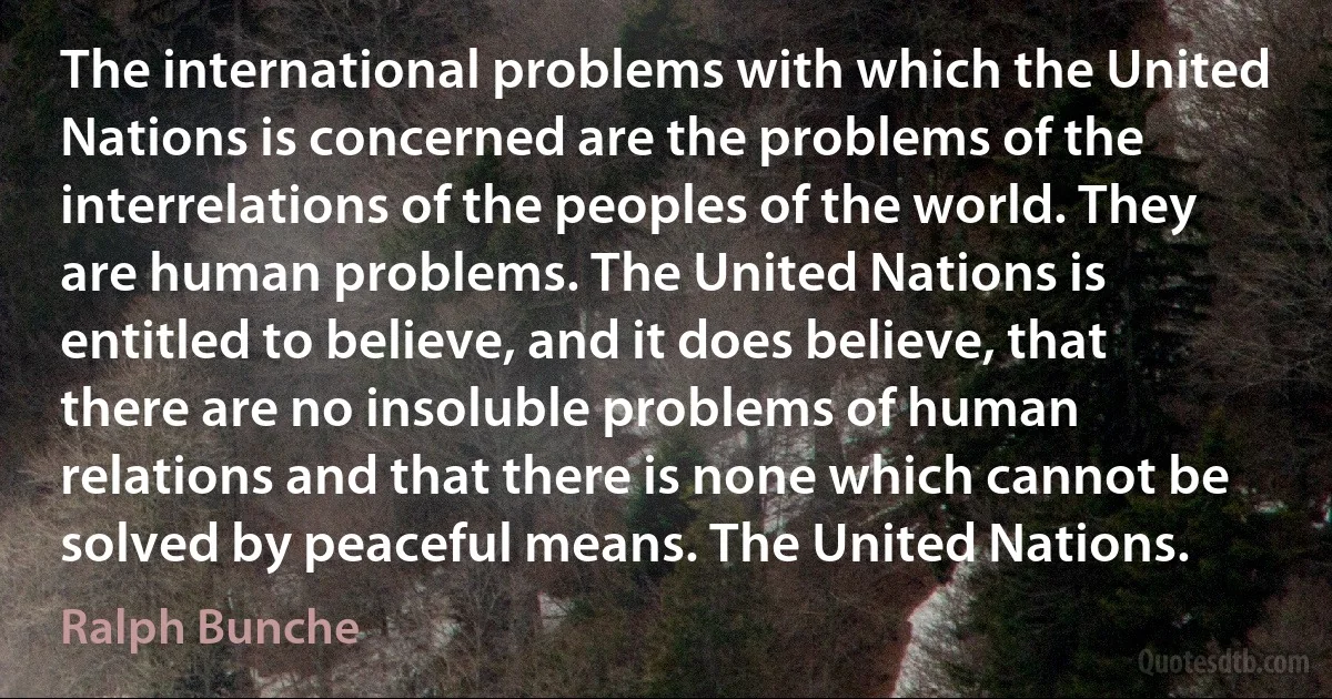 The international problems with which the United Nations is concerned are the problems of the interrelations of the peoples of the world. They are human problems. The United Nations is entitled to believe, and it does believe, that there are no insoluble problems of human relations and that there is none which cannot be solved by peaceful means. The United Nations. (Ralph Bunche)