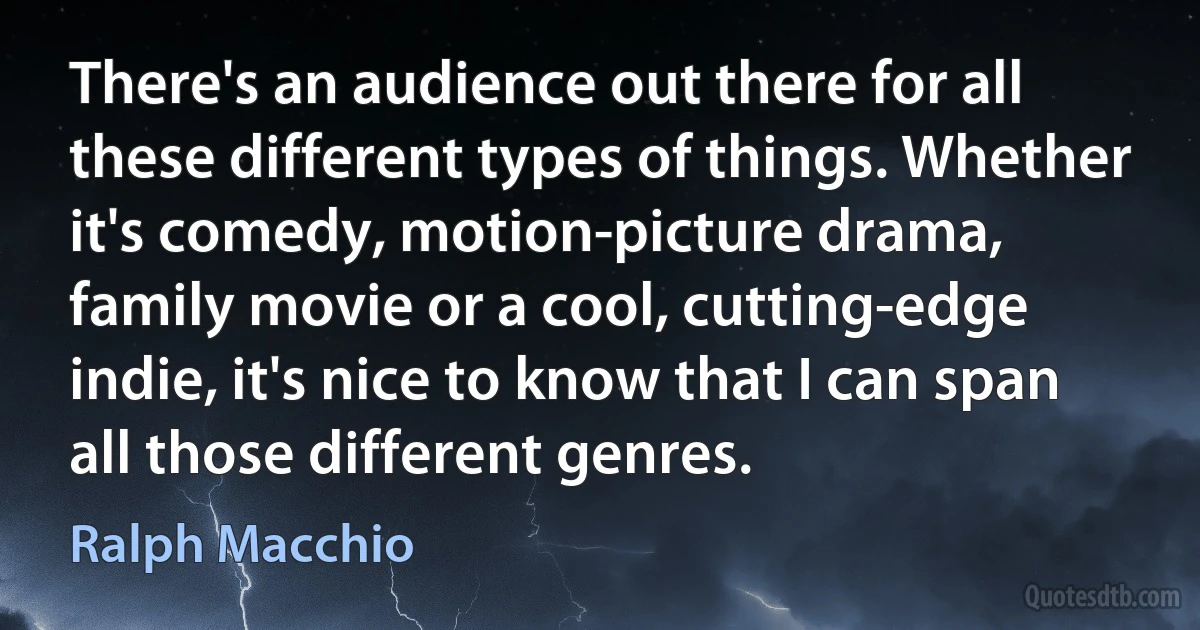 There's an audience out there for all these different types of things. Whether it's comedy, motion-picture drama, family movie or a cool, cutting-edge indie, it's nice to know that I can span all those different genres. (Ralph Macchio)