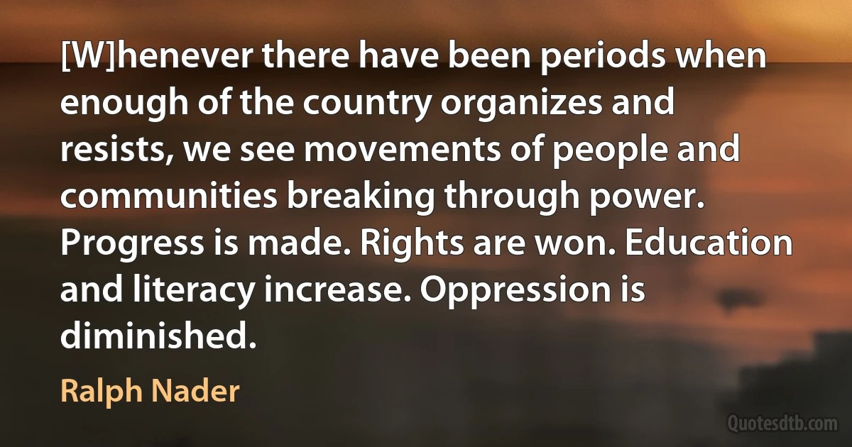 [W]henever there have been periods when enough of the country organizes and resists, we see movements of people and communities breaking through power. Progress is made. Rights are won. Education and literacy increase. Oppression is diminished. (Ralph Nader)