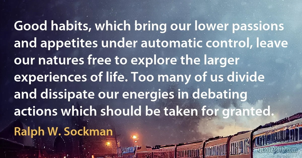 Good habits, which bring our lower passions and appetites under automatic control, leave our natures free to explore the larger experiences of life. Too many of us divide and dissipate our energies in debating actions which should be taken for granted. (Ralph W. Sockman)