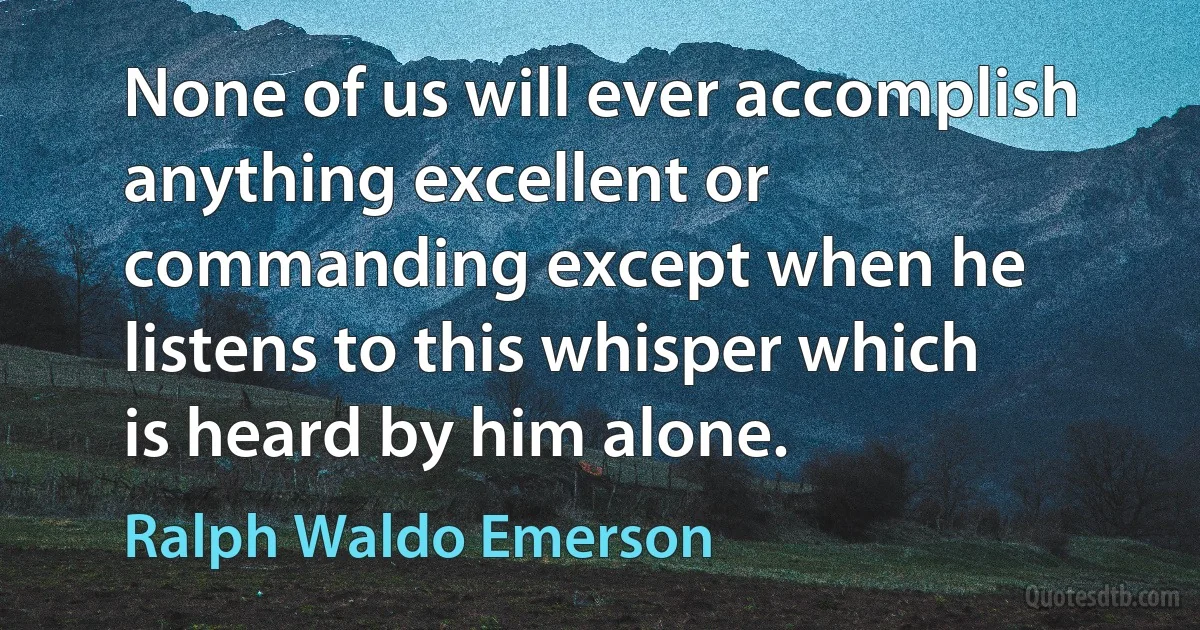 None of us will ever accomplish anything excellent or commanding except when he listens to this whisper which is heard by him alone. (Ralph Waldo Emerson)