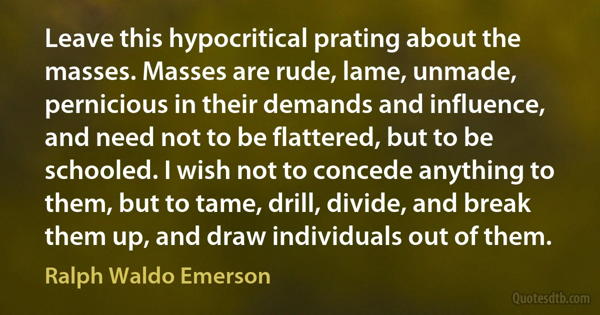 Leave this hypocritical prating about the masses. Masses are rude, lame, unmade, pernicious in their demands and influence, and need not to be flattered, but to be schooled. I wish not to concede anything to them, but to tame, drill, divide, and break them up, and draw individuals out of them. (Ralph Waldo Emerson)