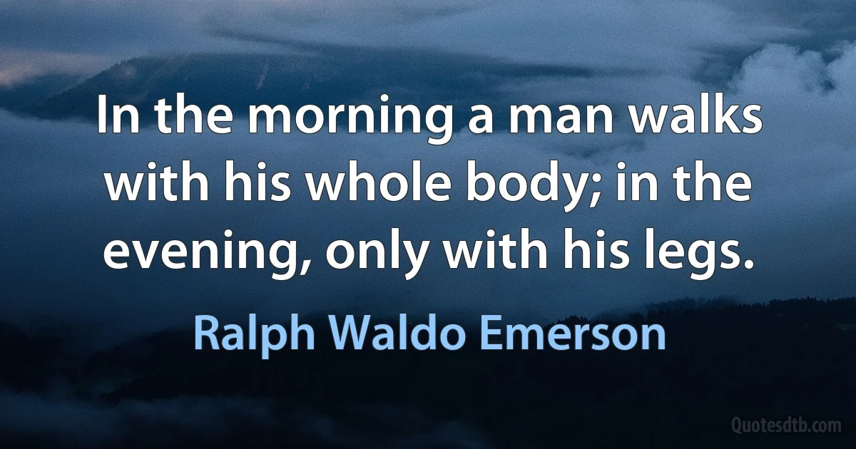 In the morning a man walks with his whole body; in the evening, only with his legs. (Ralph Waldo Emerson)