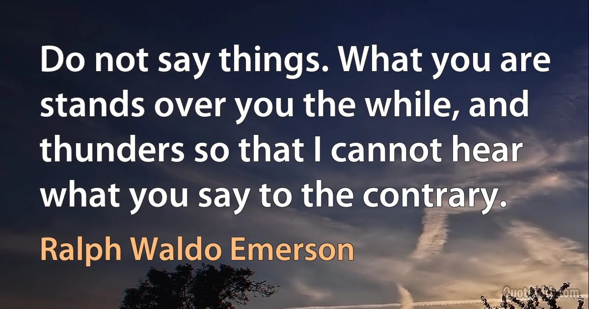 Do not say things. What you are stands over you the while, and thunders so that I cannot hear what you say to the contrary. (Ralph Waldo Emerson)