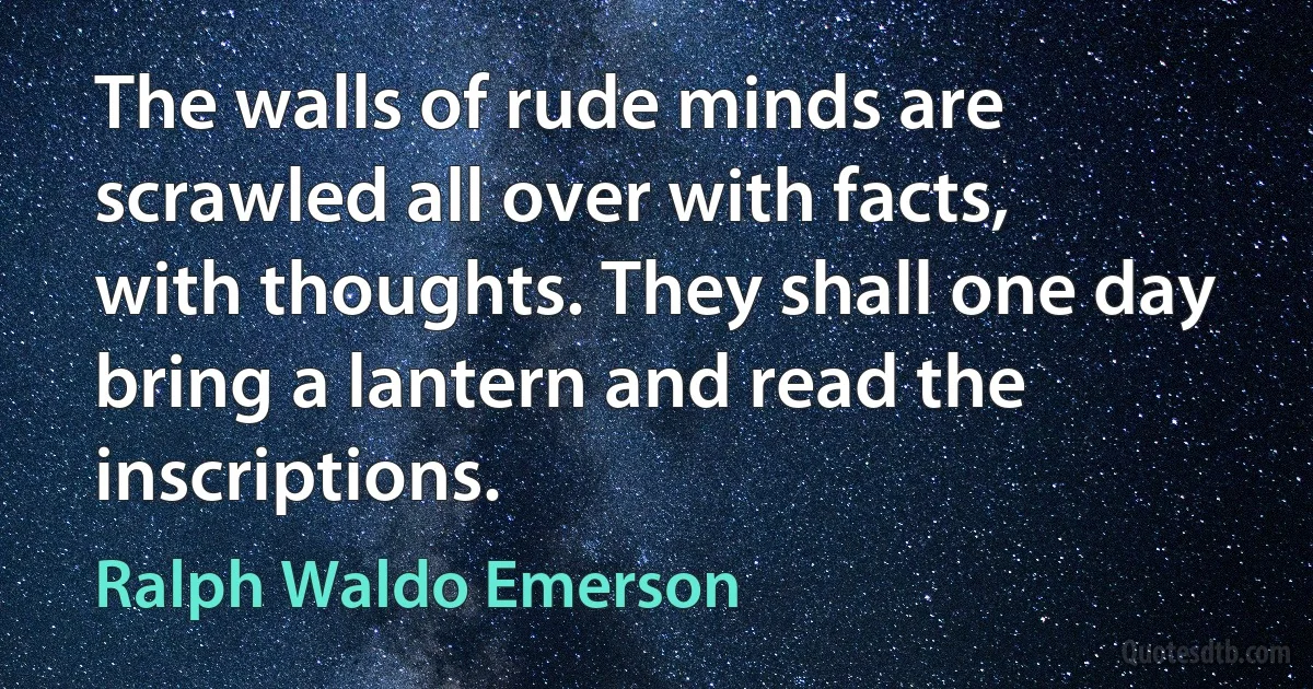 The walls of rude minds are scrawled all over with facts, with thoughts. They shall one day bring a lantern and read the inscriptions. (Ralph Waldo Emerson)