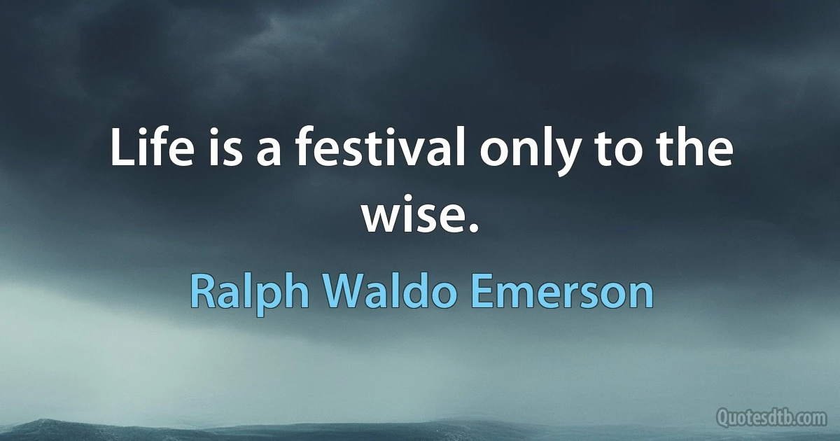 Life is a festival only to the wise. (Ralph Waldo Emerson)