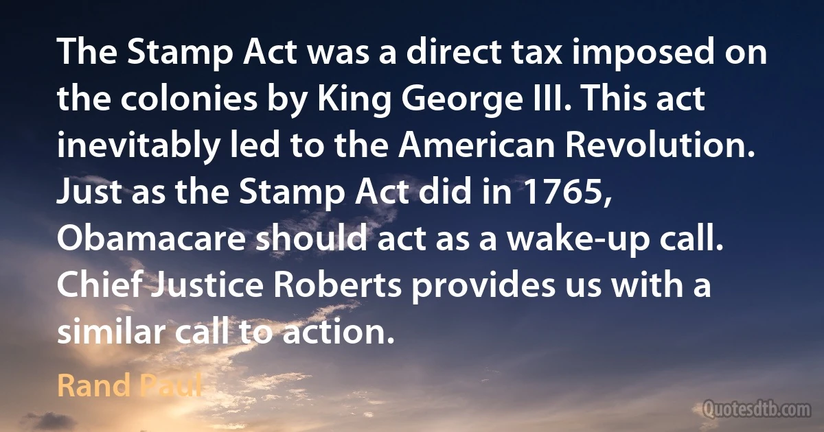 The Stamp Act was a direct tax imposed on the colonies by King George III. This act inevitably led to the American Revolution. Just as the Stamp Act did in 1765, Obamacare should act as a wake-up call. Chief Justice Roberts provides us with a similar call to action. (Rand Paul)