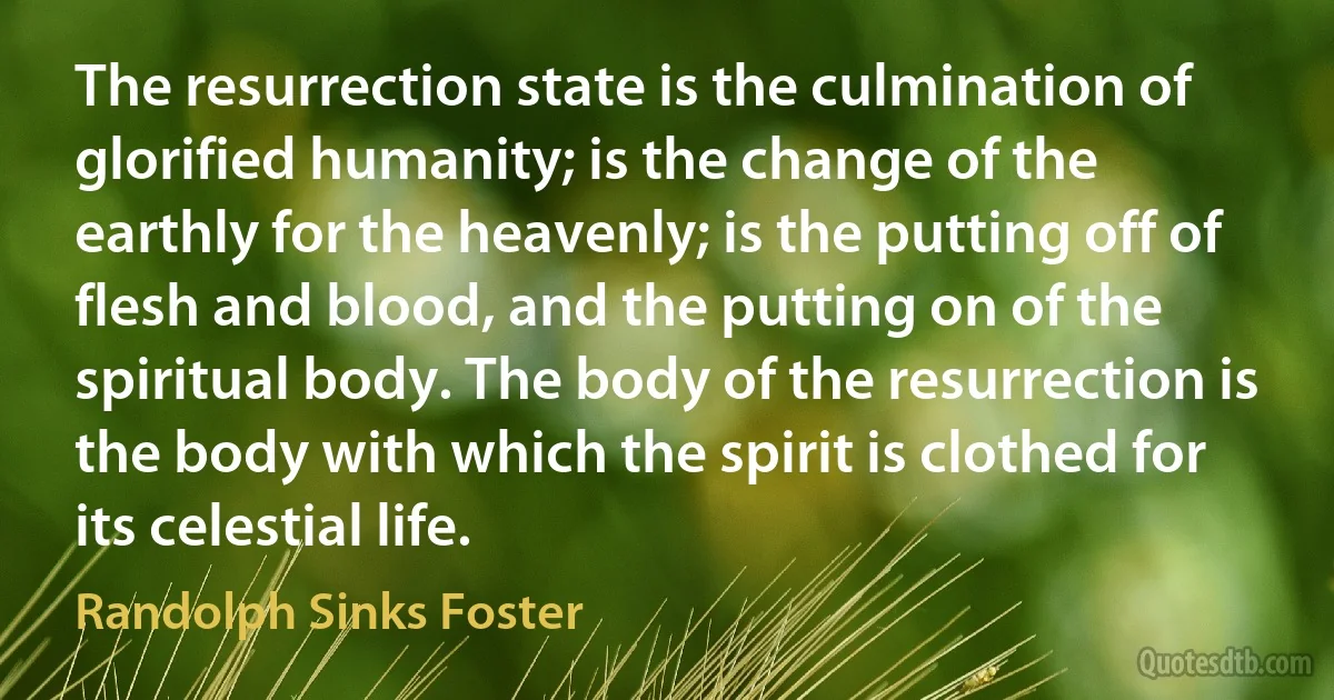 The resurrection state is the culmination of glorified humanity; is the change of the earthly for the heavenly; is the putting off of flesh and blood, and the putting on of the spiritual body. The body of the resurrection is the body with which the spirit is clothed for its celestial life. (Randolph Sinks Foster)