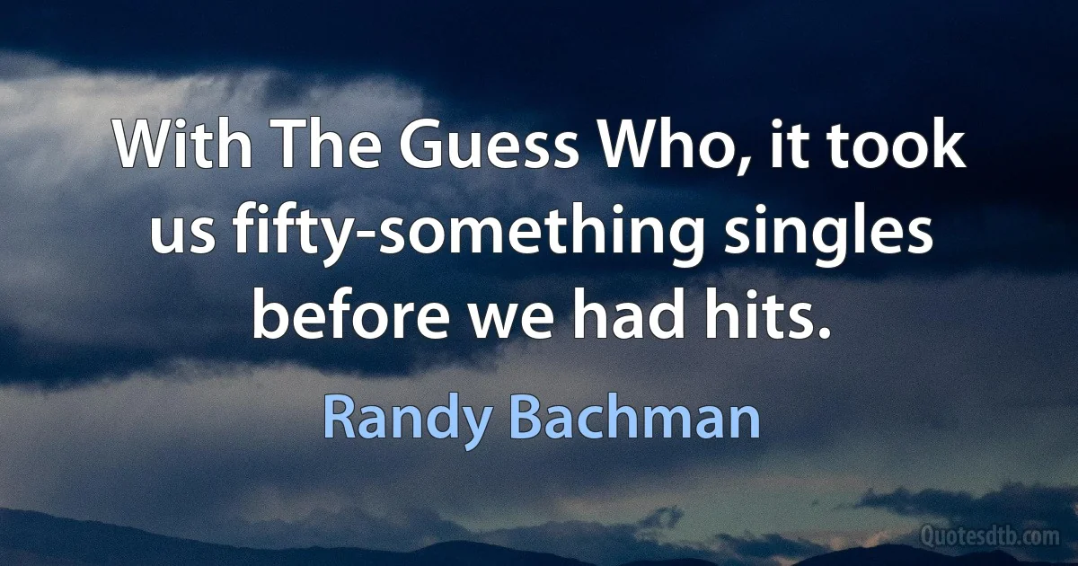 With The Guess Who, it took us fifty-something singles before we had hits. (Randy Bachman)