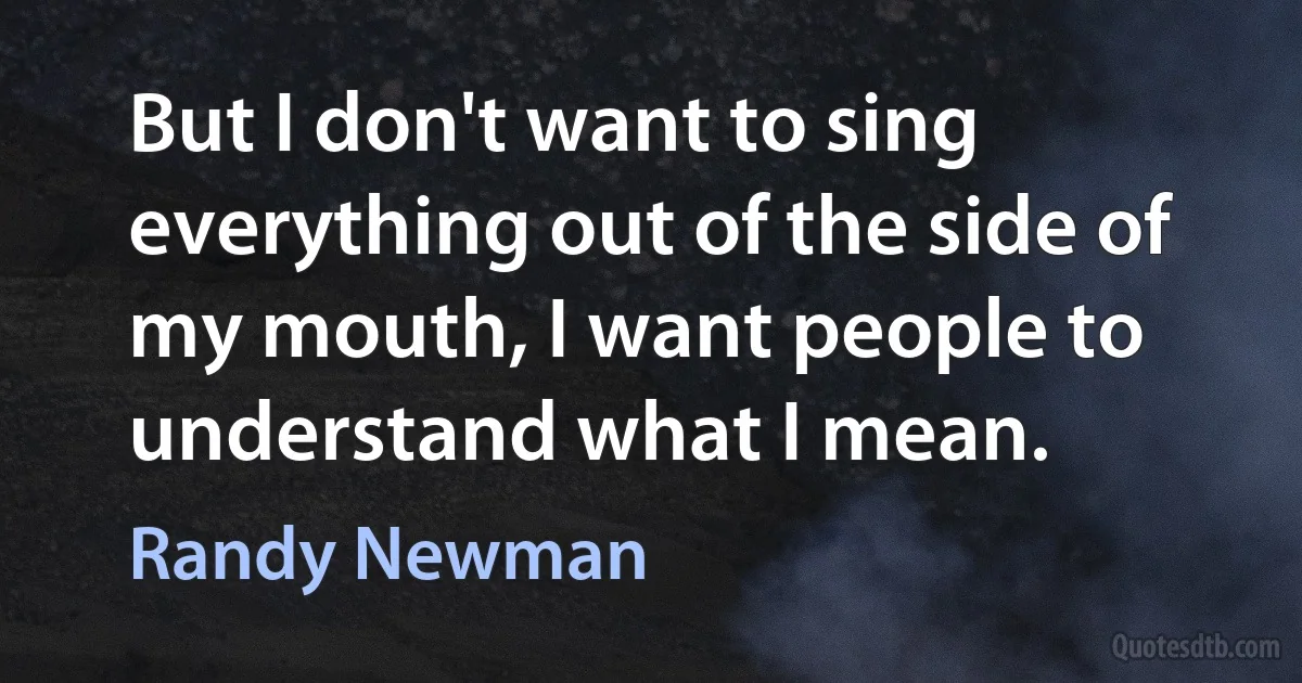 But I don't want to sing everything out of the side of my mouth, I want people to understand what I mean. (Randy Newman)