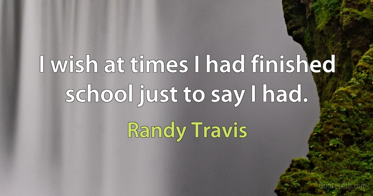 I wish at times I had finished school just to say I had. (Randy Travis)