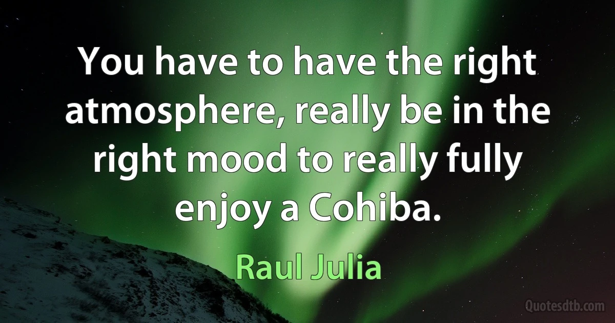 You have to have the right atmosphere, really be in the right mood to really fully enjoy a Cohiba. (Raul Julia)