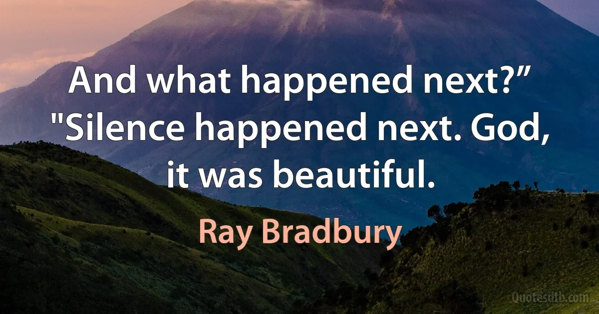 And what happened next?”
"Silence happened next. God, it was beautiful. (Ray Bradbury)