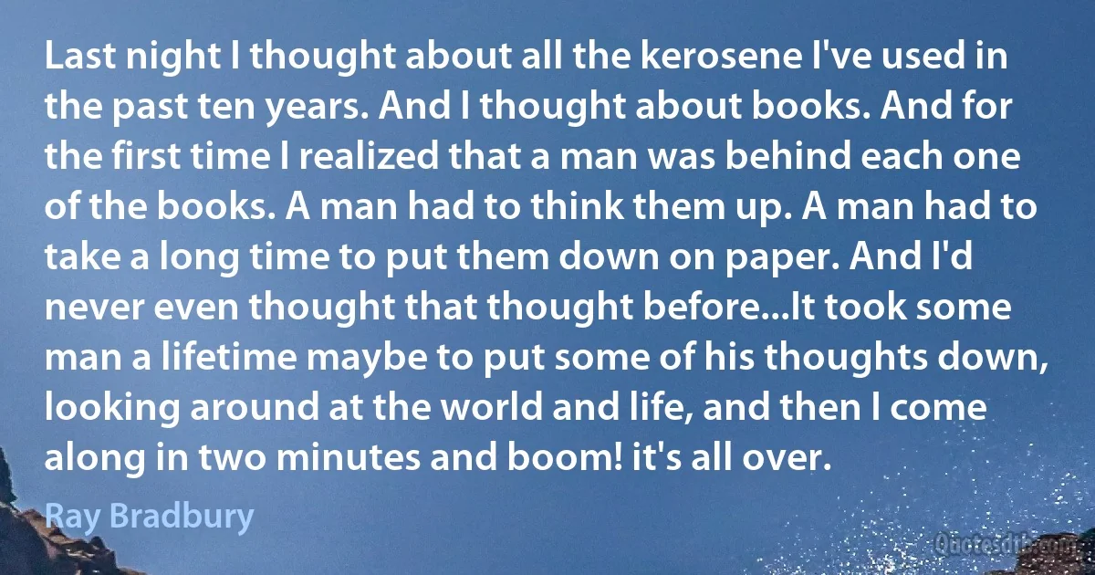 Last night I thought about all the kerosene I've used in the past ten years. And I thought about books. And for the first time I realized that a man was behind each one of the books. A man had to think them up. A man had to take a long time to put them down on paper. And I'd never even thought that thought before...It took some man a lifetime maybe to put some of his thoughts down, looking around at the world and life, and then I come along in two minutes and boom! it's all over. (Ray Bradbury)