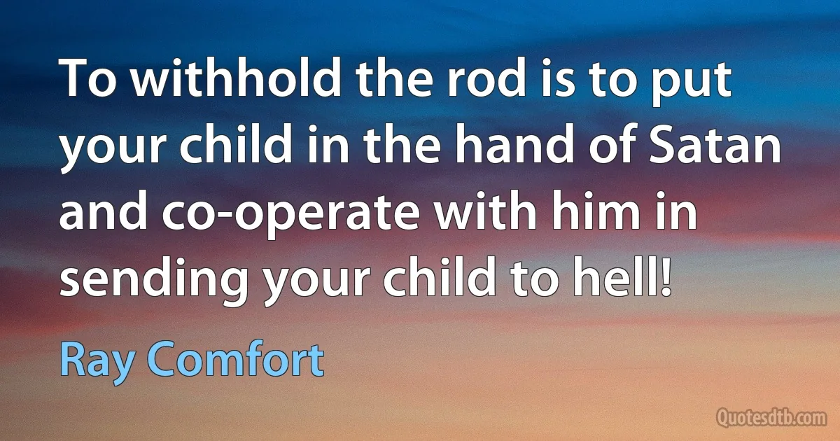 To withhold the rod is to put your child in the hand of Satan and co-operate with him in sending your child to hell! (Ray Comfort)