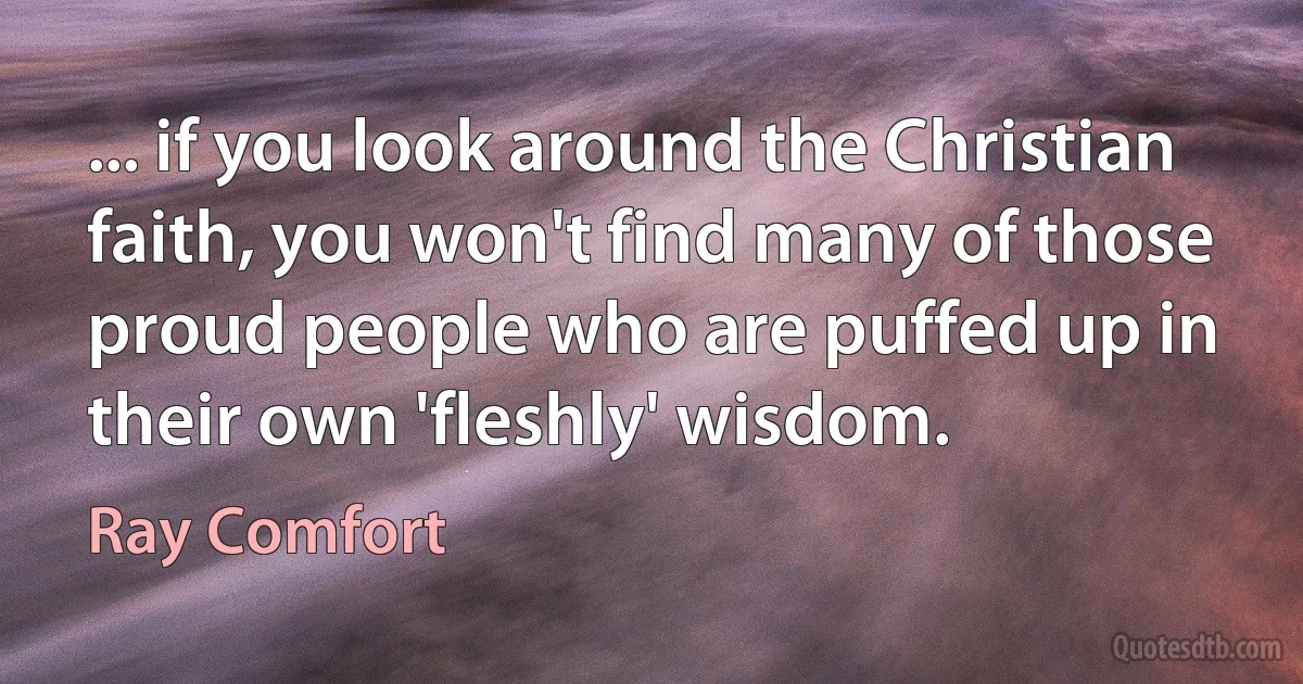 ... if you look around the Christian faith, you won't find many of those proud people who are puffed up in their own 'fleshly' wisdom. (Ray Comfort)