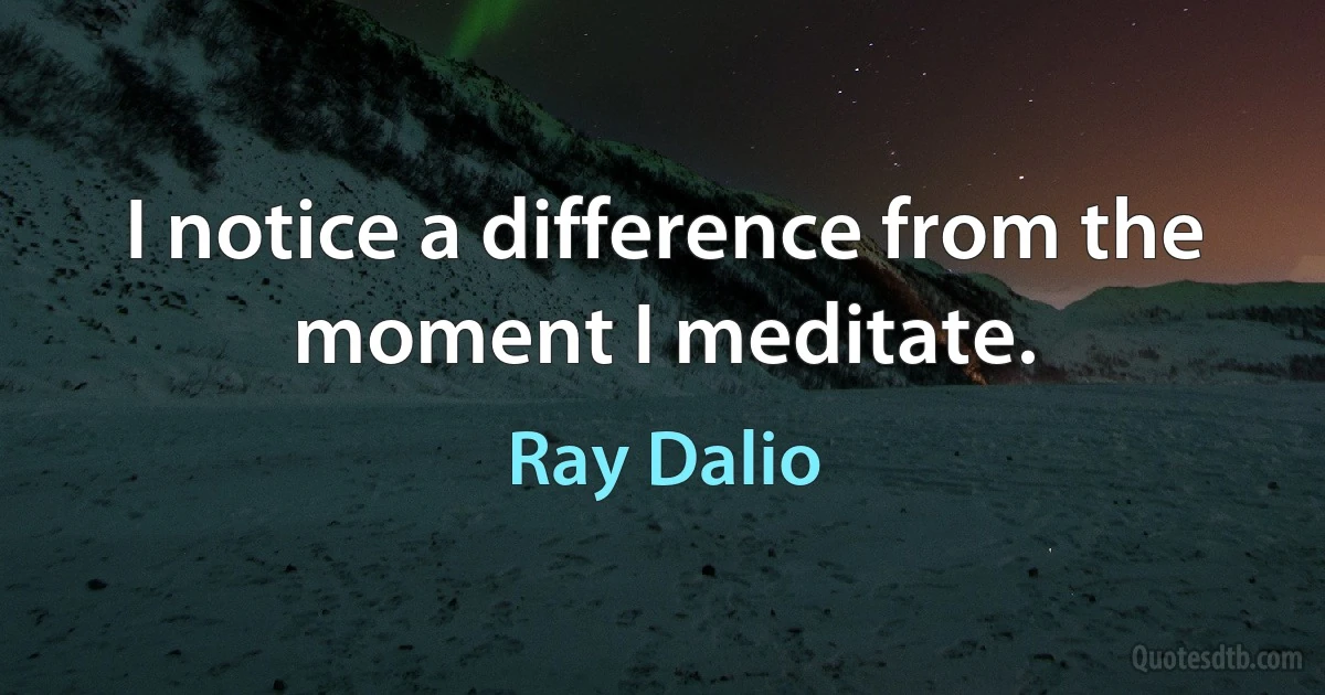 I notice a difference from the moment I meditate. (Ray Dalio)