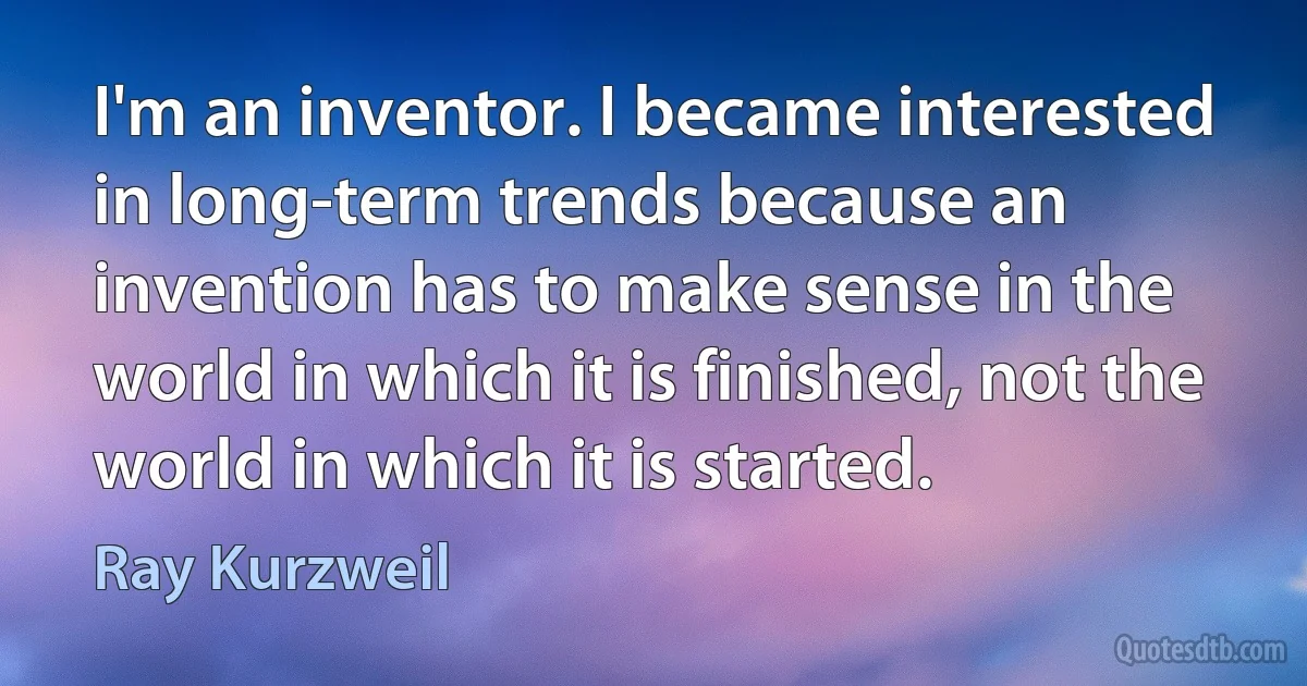 I'm an inventor. I became interested in long-term trends because an invention has to make sense in the world in which it is finished, not the world in which it is started. (Ray Kurzweil)