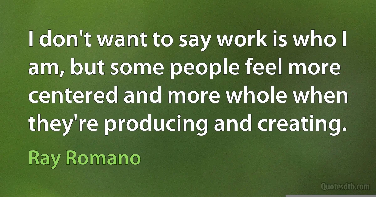 I don't want to say work is who I am, but some people feel more centered and more whole when they're producing and creating. (Ray Romano)