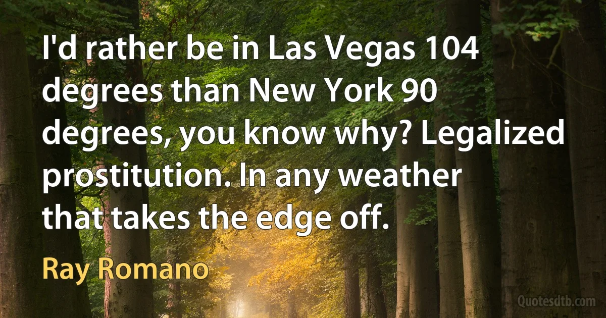 I'd rather be in Las Vegas 104 degrees than New York 90 degrees, you know why? Legalized prostitution. In any weather that takes the edge off. (Ray Romano)