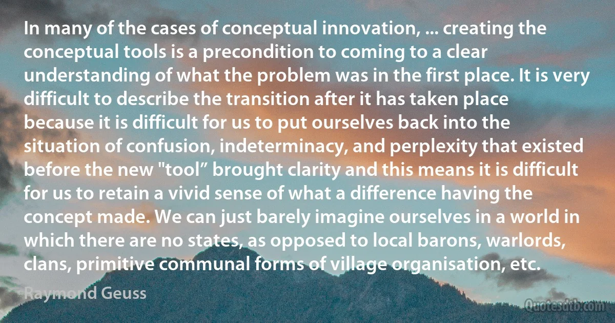 In many of the cases of conceptual innovation, ... creating the conceptual tools is a precondition to coming to a clear understanding of what the problem was in the first place. It is very difficult to describe the transition after it has taken place because it is difficult for us to put ourselves back into the situation of confusion, indeterminacy, and perplexity that existed before the new "tool” brought clarity and this means it is difficult for us to retain a vivid sense of what a difference having the concept made. We can just barely imagine ourselves in a world in which there are no states, as opposed to local barons, warlords, clans, primitive communal forms of village organisation, etc. (Raymond Geuss)