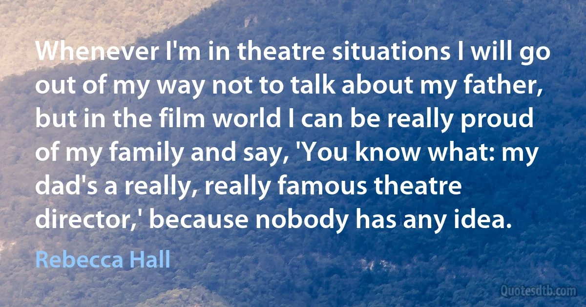 Whenever I'm in theatre situations I will go out of my way not to talk about my father, but in the film world I can be really proud of my family and say, 'You know what: my dad's a really, really famous theatre director,' because nobody has any idea. (Rebecca Hall)