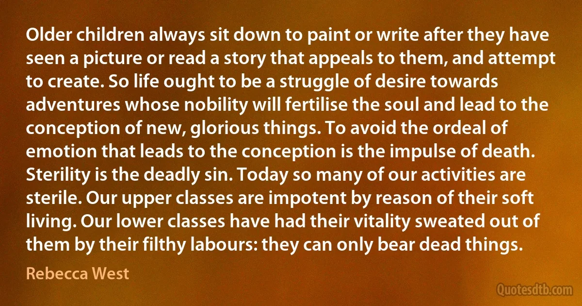 Older children always sit down to paint or write after they have seen a picture or read a story that appeals to them, and attempt to create. So life ought to be a struggle of desire towards adventures whose nobility will fertilise the soul and lead to the conception of new, glorious things. To avoid the ordeal of emotion that leads to the conception is the impulse of death. Sterility is the deadly sin. Today so many of our activities are sterile. Our upper classes are impotent by reason of their soft living. Our lower classes have had their vitality sweated out of them by their filthy labours: they can only bear dead things. (Rebecca West)