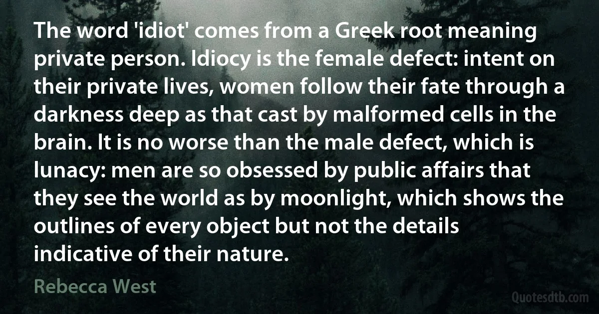 The word 'idiot' comes from a Greek root meaning private person. Idiocy is the female defect: intent on their private lives, women follow their fate through a darkness deep as that cast by malformed cells in the brain. It is no worse than the male defect, which is lunacy: men are so obsessed by public affairs that they see the world as by moonlight, which shows the outlines of every object but not the details indicative of their nature. (Rebecca West)