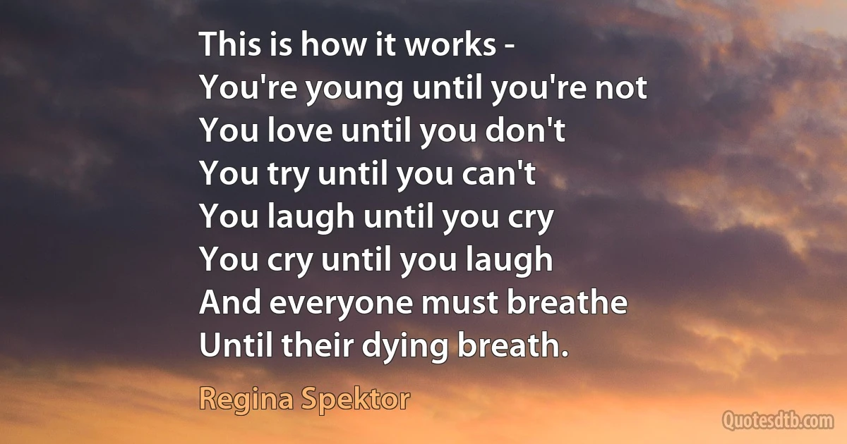 This is how it works -
You're young until you're not
You love until you don't
You try until you can't
You laugh until you cry
You cry until you laugh
And everyone must breathe
Until their dying breath. (Regina Spektor)