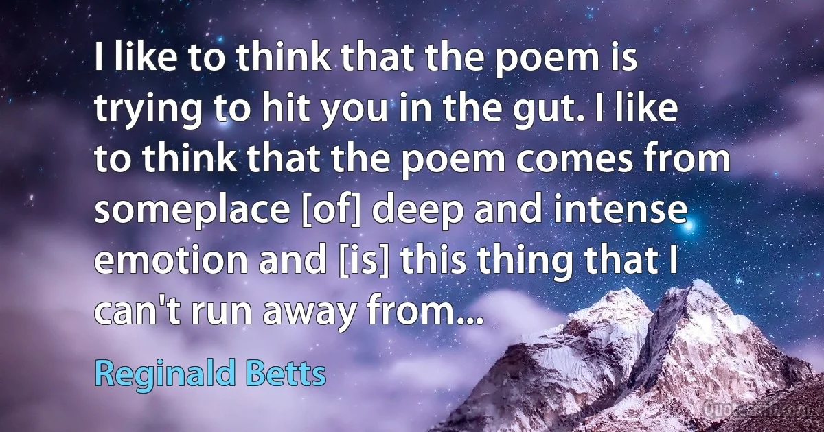 I like to think that the poem is trying to hit you in the gut. I like to think that the poem comes from someplace [of] deep and intense emotion and [is] this thing that I can't run away from... (Reginald Betts)