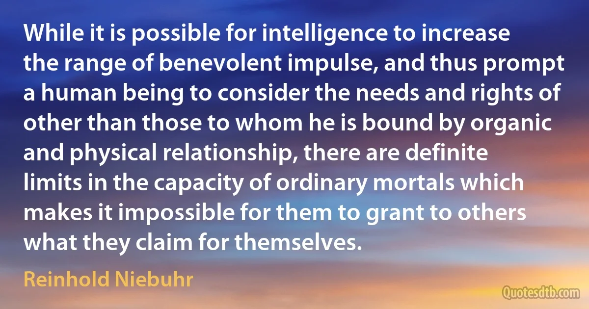 While it is possible for intelligence to increase the range of benevolent impulse, and thus prompt a human being to consider the needs and rights of other than those to whom he is bound by organic and physical relationship, there are definite limits in the capacity of ordinary mortals which makes it impossible for them to grant to others what they claim for themselves. (Reinhold Niebuhr)