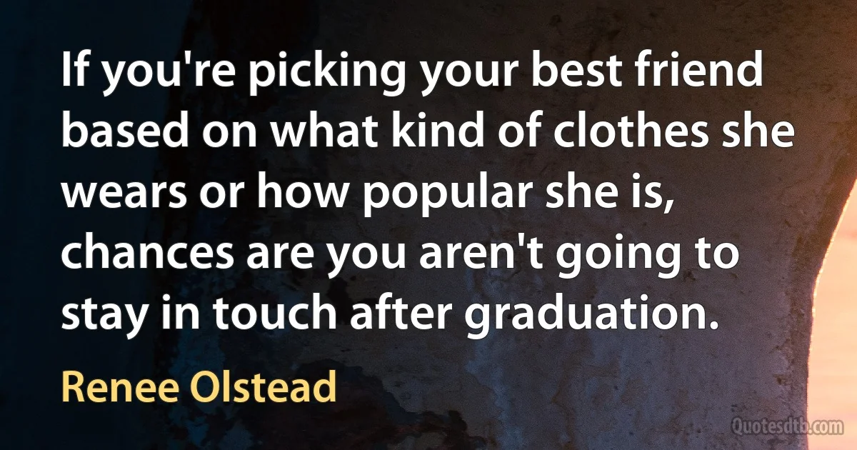 If you're picking your best friend based on what kind of clothes she wears or how popular she is, chances are you aren't going to stay in touch after graduation. (Renee Olstead)