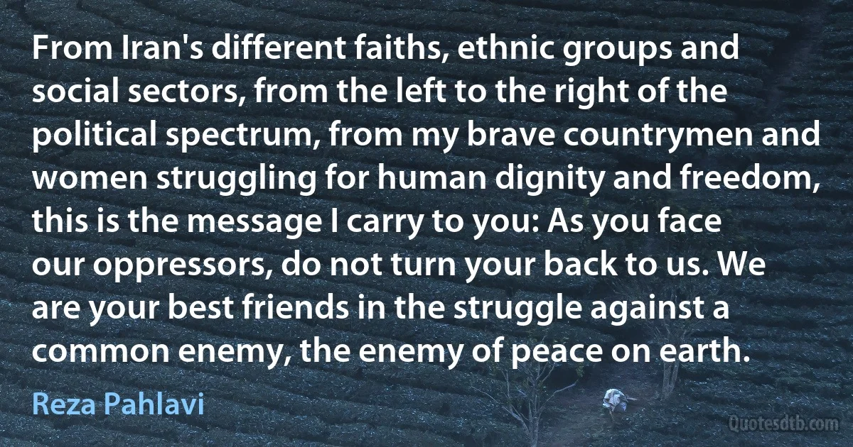 From Iran's different faiths, ethnic groups and social sectors, from the left to the right of the political spectrum, from my brave countrymen and women struggling for human dignity and freedom, this is the message I carry to you: As you face our oppressors, do not turn your back to us. We are your best friends in the struggle against a common enemy, the enemy of peace on earth. (Reza Pahlavi)