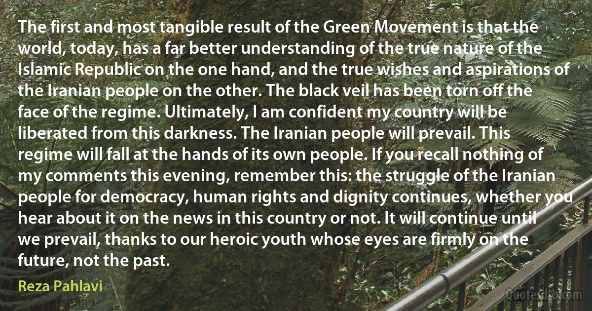 The first and most tangible result of the Green Movement is that the world, today, has a far better understanding of the true nature of the Islamic Republic on the one hand, and the true wishes and aspirations of the Iranian people on the other. The black veil has been torn off the face of the regime. Ultimately, I am confident my country will be liberated from this darkness. The Iranian people will prevail. This regime will fall at the hands of its own people. If you recall nothing of my comments this evening, remember this: the struggle of the Iranian people for democracy, human rights and dignity continues, whether you hear about it on the news in this country or not. It will continue until we prevail, thanks to our heroic youth whose eyes are firmly on the future, not the past. (Reza Pahlavi)