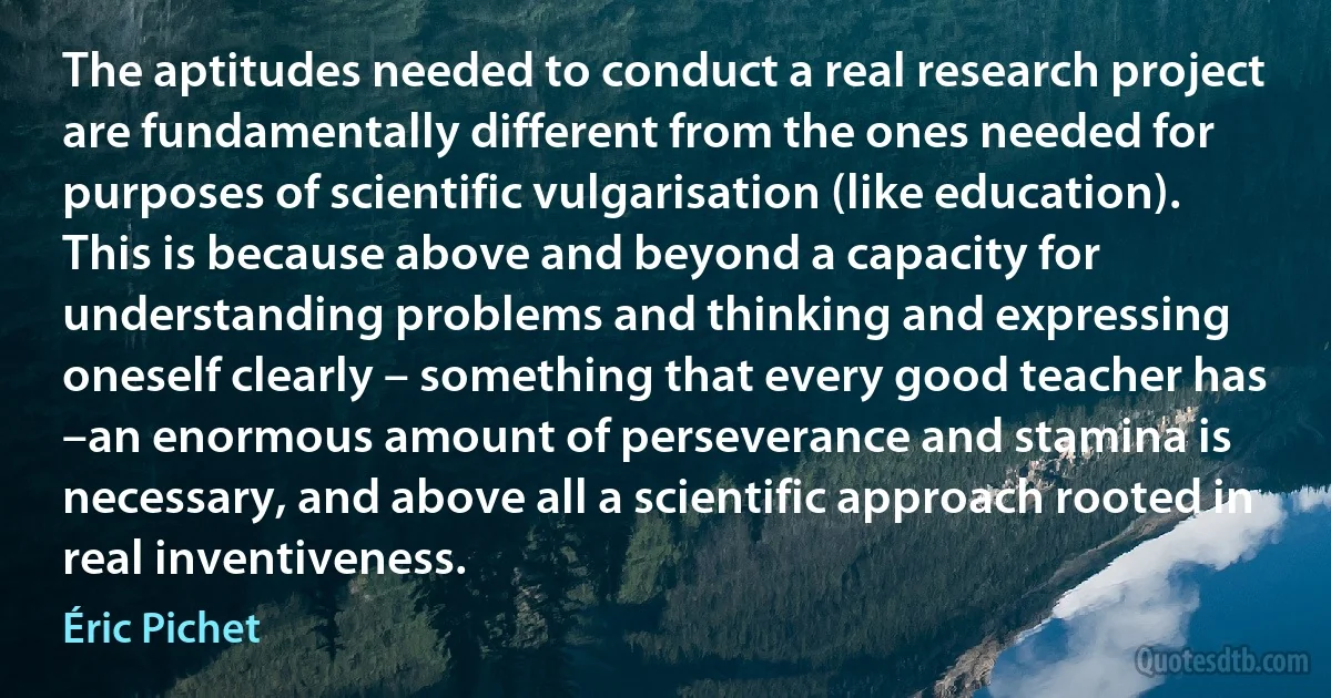 The aptitudes needed to conduct a real research project are fundamentally different from the ones needed for purposes of scientific vulgarisation (like education). This is because above and beyond a capacity for understanding problems and thinking and expressing oneself clearly – something that every good teacher has –an enormous amount of perseverance and stamina is necessary, and above all a scientific approach rooted in real inventiveness. (Éric Pichet)