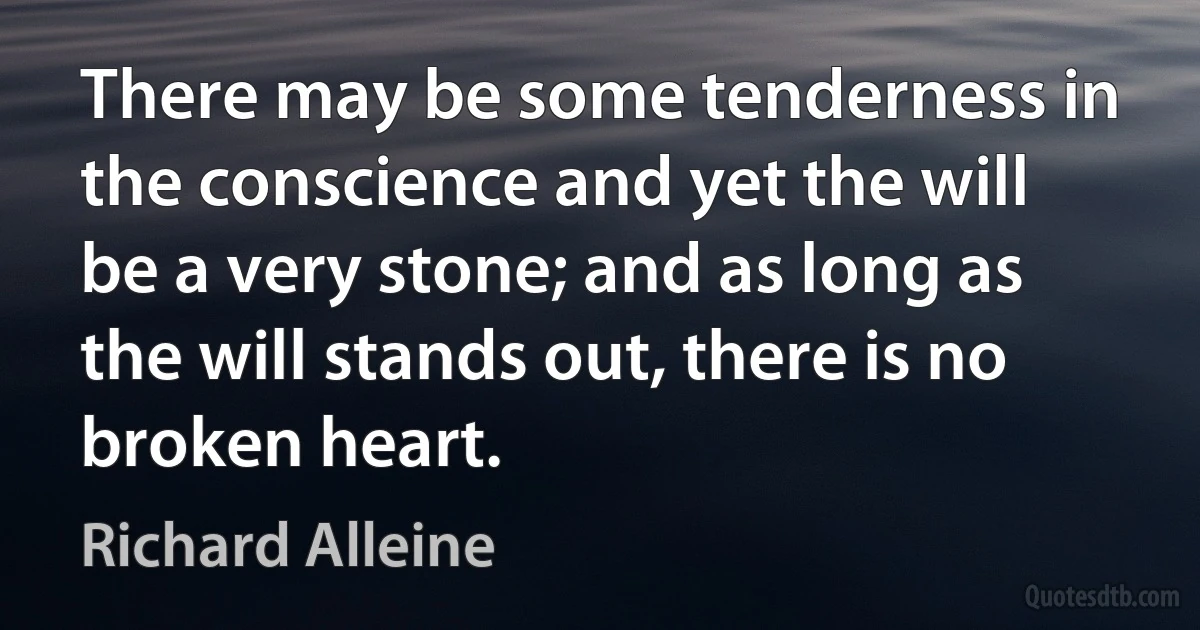 There may be some tenderness in the conscience and yet the will be a very stone; and as long as the will stands out, there is no broken heart. (Richard Alleine)