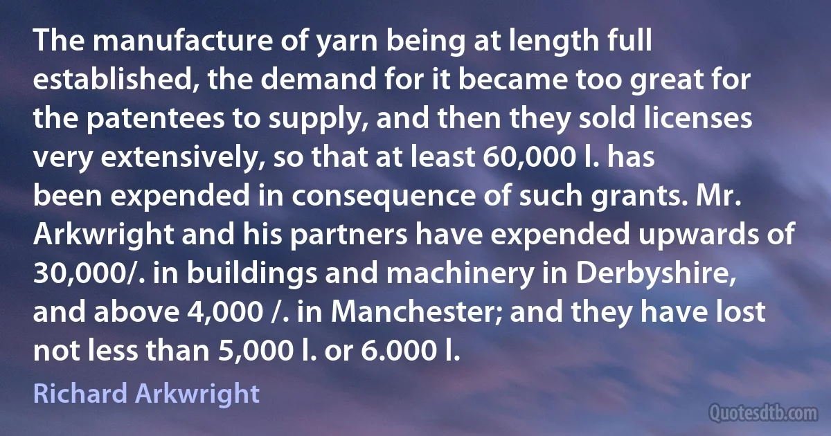 The manufacture of yarn being at length full established, the demand for it became too great for the patentees to supply, and then they sold licenses very extensively, so that at least 60,000 l. has been expended in consequence of such grants. Mr. Arkwright and his partners have expended upwards of 30,000/. in buildings and machinery in Derbyshire, and above 4,000 /. in Manchester; and they have lost not less than 5,000 l. or 6.000 l. (Richard Arkwright)