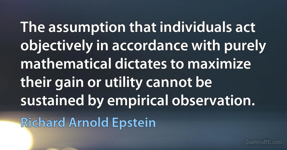 The assumption that individuals act objectively in accordance with purely mathematical dictates to maximize their gain or utility cannot be sustained by empirical observation. (Richard Arnold Epstein)