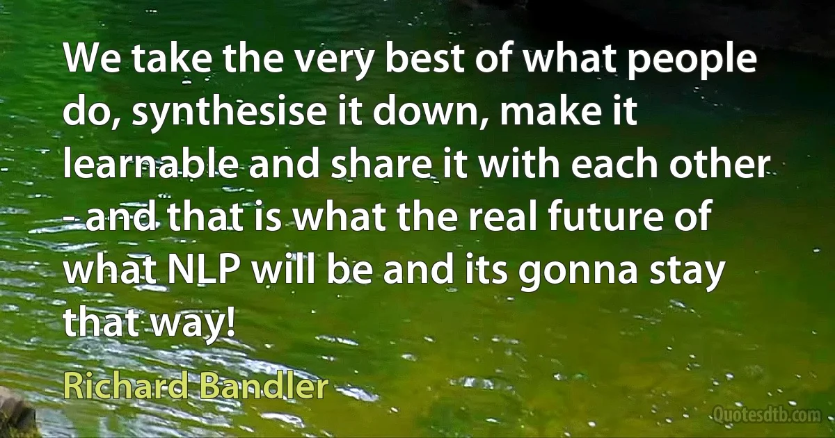 We take the very best of what people do, synthesise it down, make it learnable and share it with each other - and that is what the real future of what NLP will be and its gonna stay that way! (Richard Bandler)