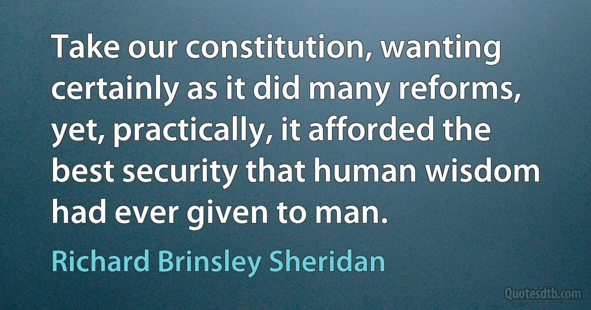 Take our constitution, wanting certainly as it did many reforms, yet, practically, it afforded the best security that human wisdom had ever given to man. (Richard Brinsley Sheridan)